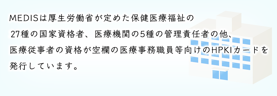 MEDISは厚生労働省が定めた保健医療福祉の27種の国家資格者。医療機関の5種の管理責任者の他。医療従事者の資格が空の医療事務職員等向けのHPKIカードを発行しています。